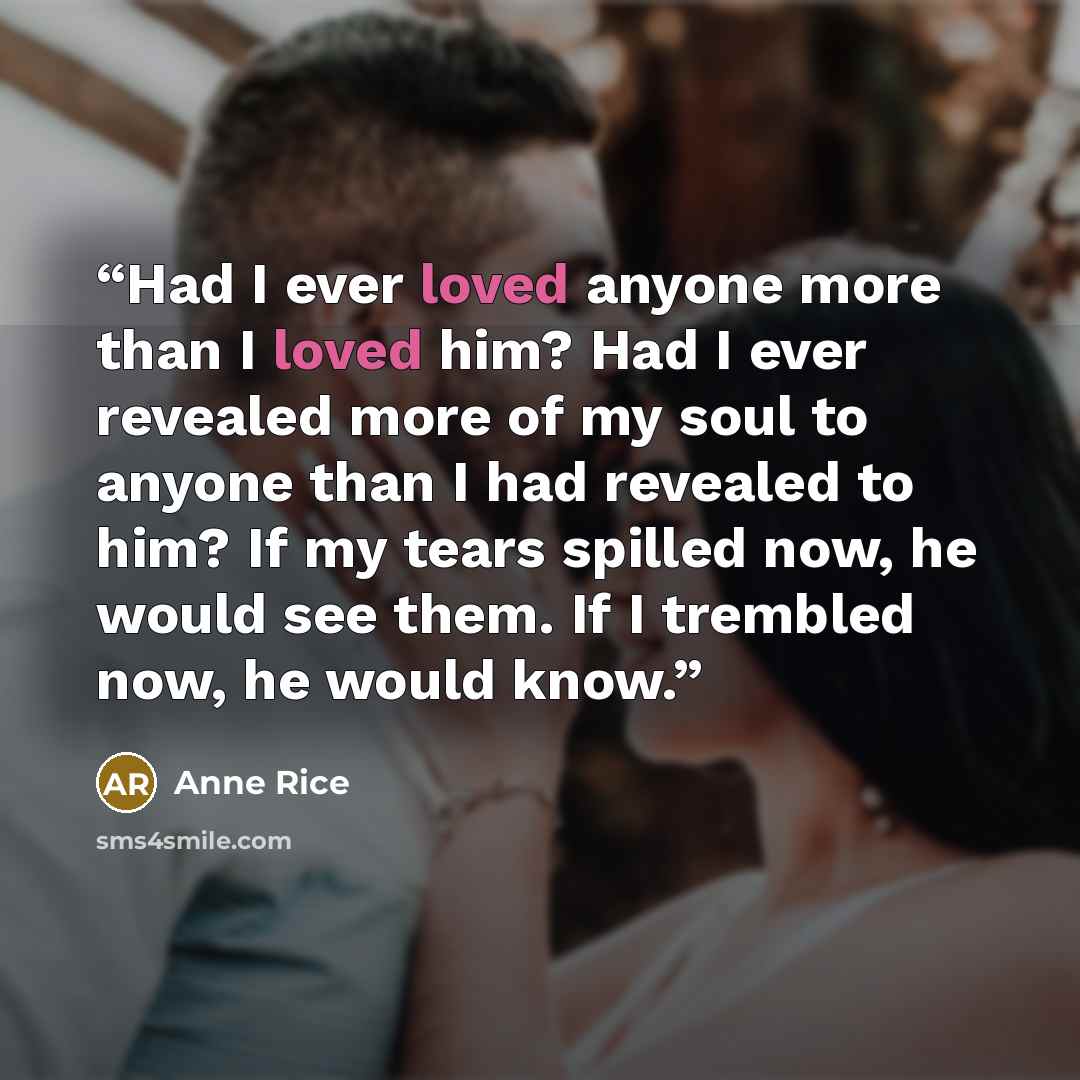 “Had I ever loved anyone more than I loved him? Had I ever revealed more of my soul to anyone than I had revealed to him? If my tears spilled now, he would see them. If I trembled now, he would know.” quote by Anne Rice