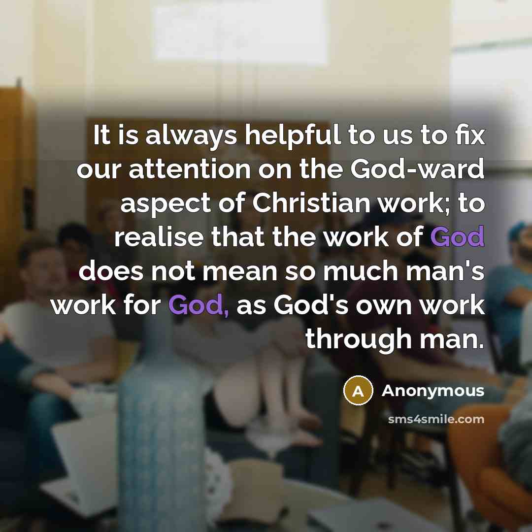 “It is always helpful to us to fix our attention on the God-ward aspect of Christian work; to realise that the work of God does not mean so much man's work for God, as God's own work through man.” quote by Anonymous