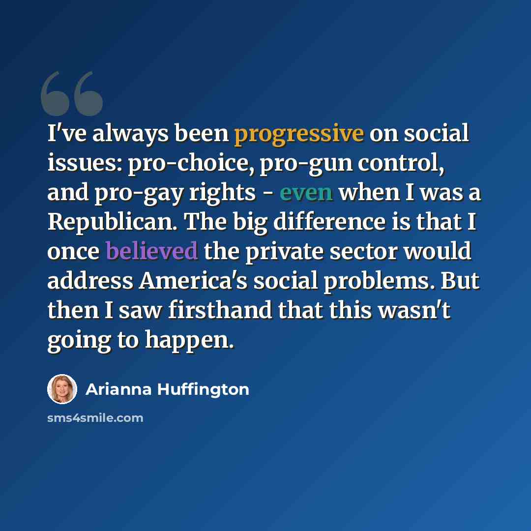 “I've always been progressive on social issues: pro-choice, pro-gun control, and pro-gay rights - even when I was a Republican. The big difference is that I once believed the private sector would address America's social problems. But then I saw firsthand that this wasn't going to happen.” quote by Arianna Huffington