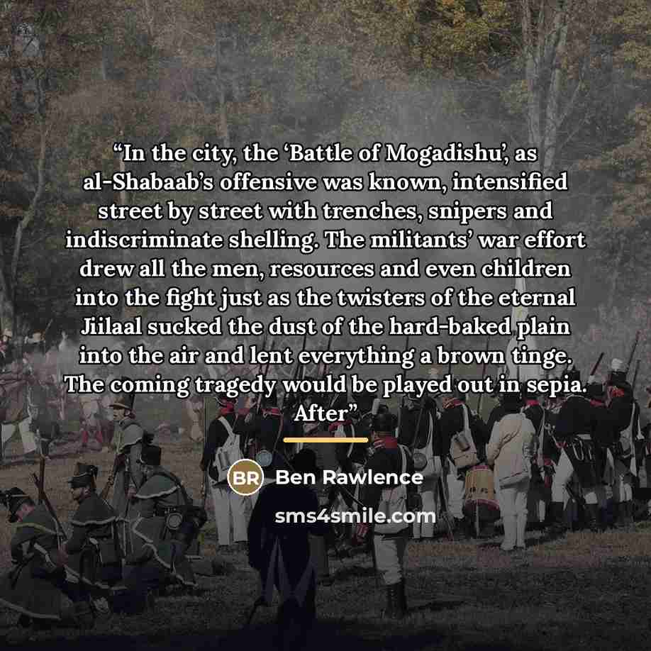 “In the city, the ‘Battle of Mogadishu’, as al-Shabaab’s offensive was known, intensified street by street with trenches, snipers and indiscriminate shelling. The militants’ war effort drew all the men, resources and even children into the fight just as the twisters of the eternal Jiilaal sucked…” quote by Ben Rawlence