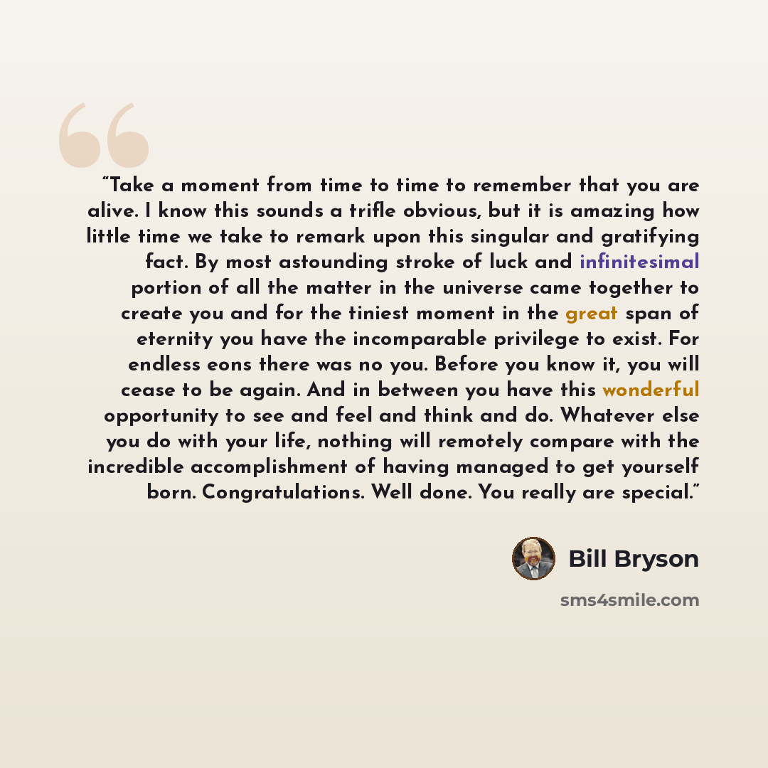 “Take a moment from time to time to remember that you are alive. I know this sounds a trifle obvious, but it is amazing how little time we take to remark upon this singular and gratifying fact. By most astounding stroke of luck and infinitesimal portion of all the matter in the universe came…” quote by Bill Bryson