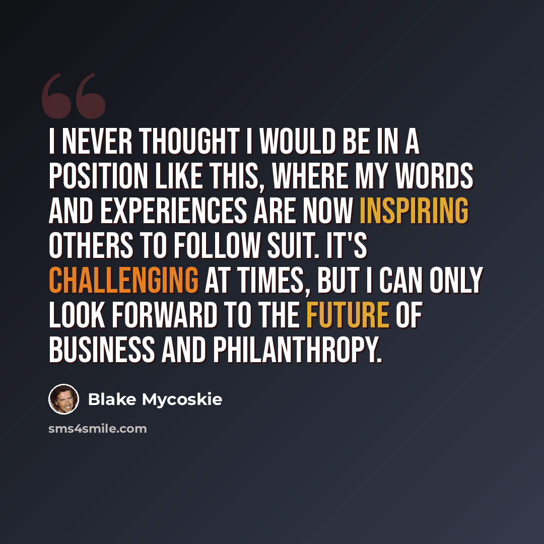 “I never thought I would be in a position like this, where my words and experiences are now inspiring others to follow suit. It's challenging at times, but I can only look forward to the future of business and philanthropy.” quote by Blake Mycoskie