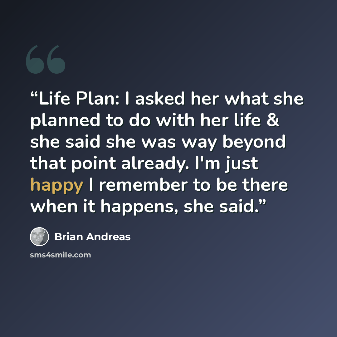 “Life Plan: I asked her what she planned to do with her life & she said she was way beyond that point already. I'm just happy I remember to be there when it happens, she said.” quote by Brian Andreas