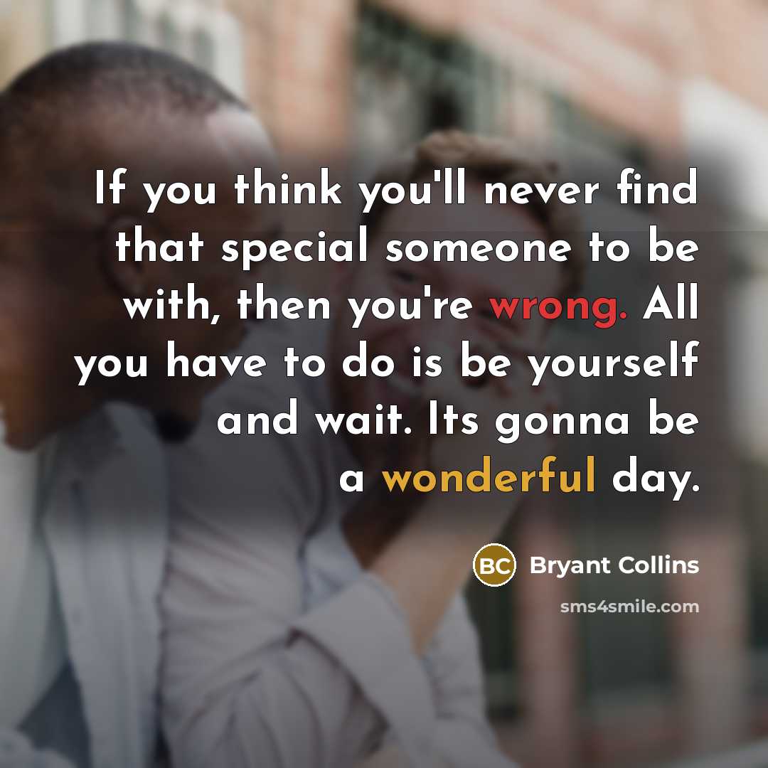 “If you think you'll never find that special someone to be with, then you're wrong. All you have to do is be yourself and wait. Its gonna be a wonderful day.” quote by Bryant Collins