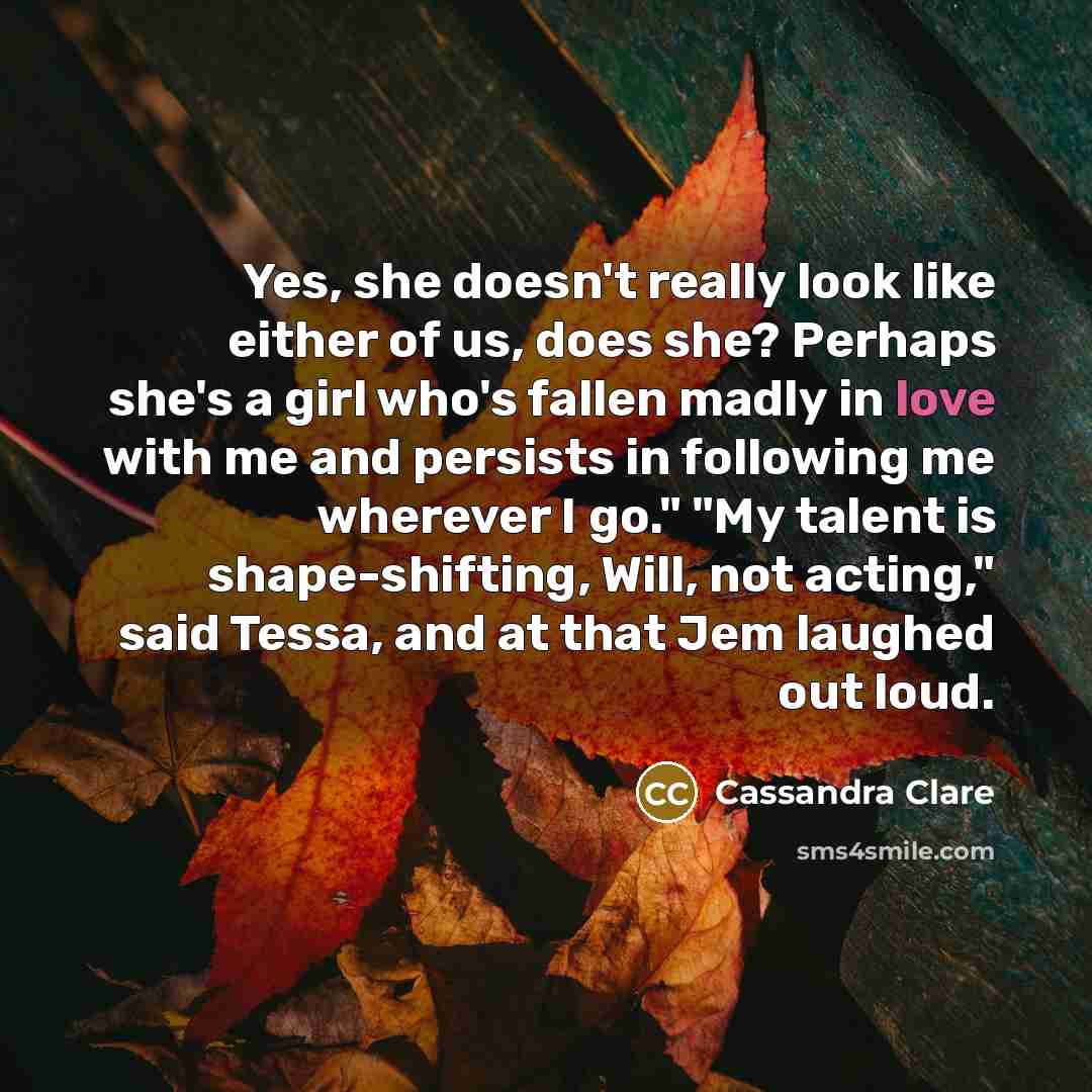 “Yes, she doesn't really look like either of us, does she? Perhaps she's a girl who's fallen madly in love with me and persists in following me wherever I go." "My talent is shape-shifting, Will, not acting," said Tessa, and at that Jem laughed out loud.” quote by Cassandra Clare