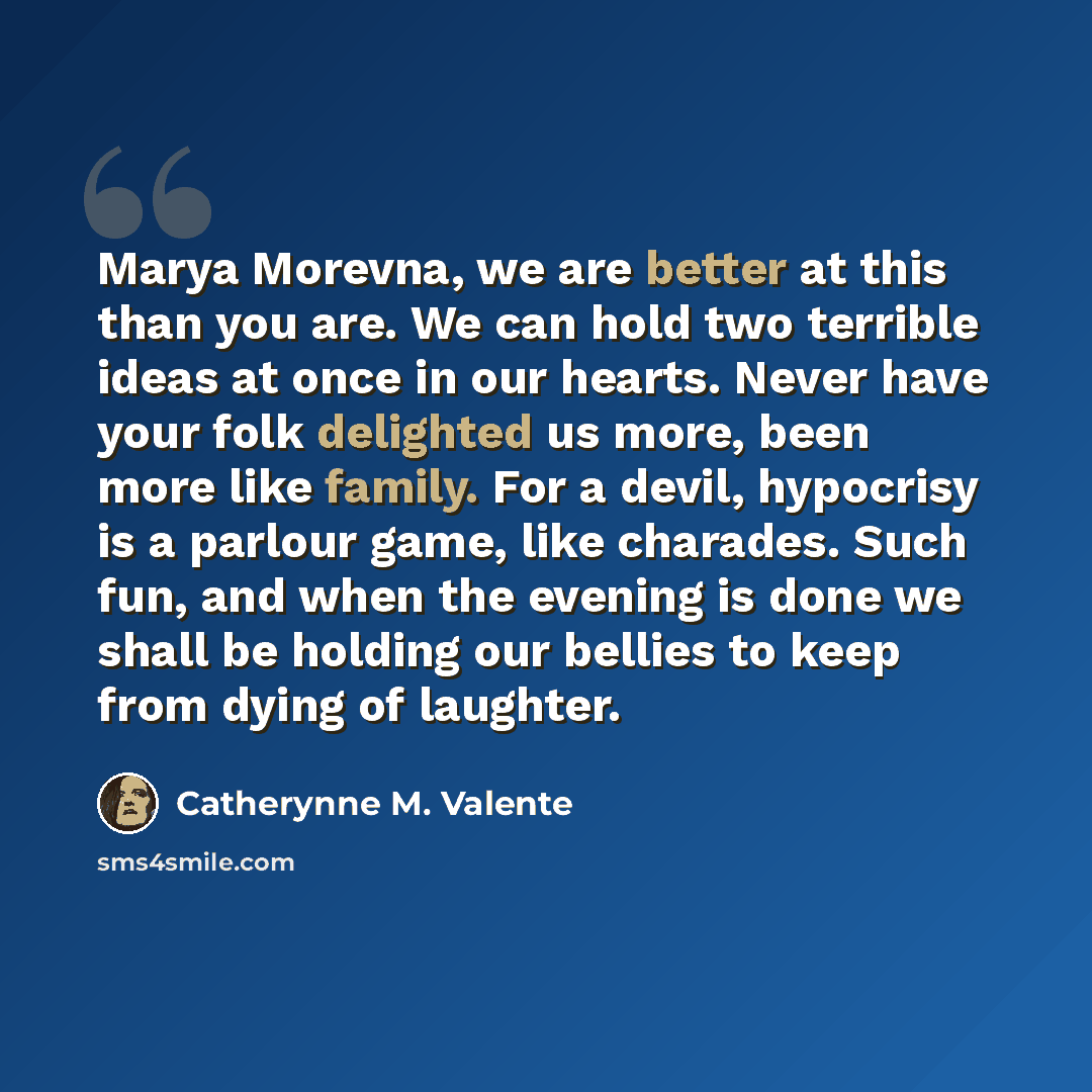 “Marya Morevna, we are better at this than you are. We can hold two terrible ideas at once in our hearts. Never have your folk delighted us more, been more like family. For a devil, hypocrisy is a parlour game, like charades. Such fun, and when the evening is done we shall be holding our bellies to…” quote by Catherynne M. Valente