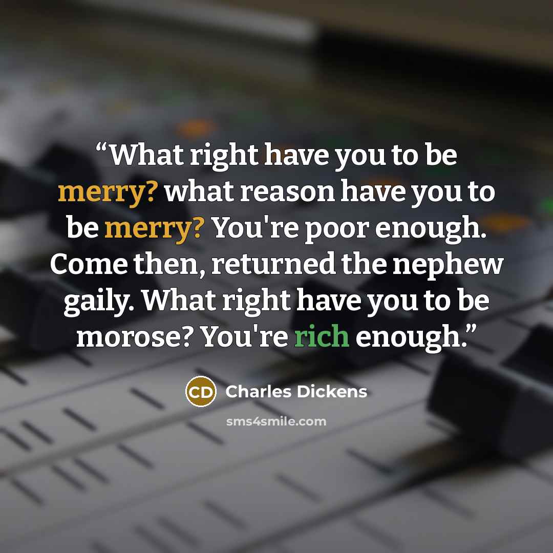 “What right have you to be merry? what reason have you to be merry? You're poor enough. Come then, returned the nephew gaily. What right have you to be morose? You're rich enough.” quote by Charles Dickens