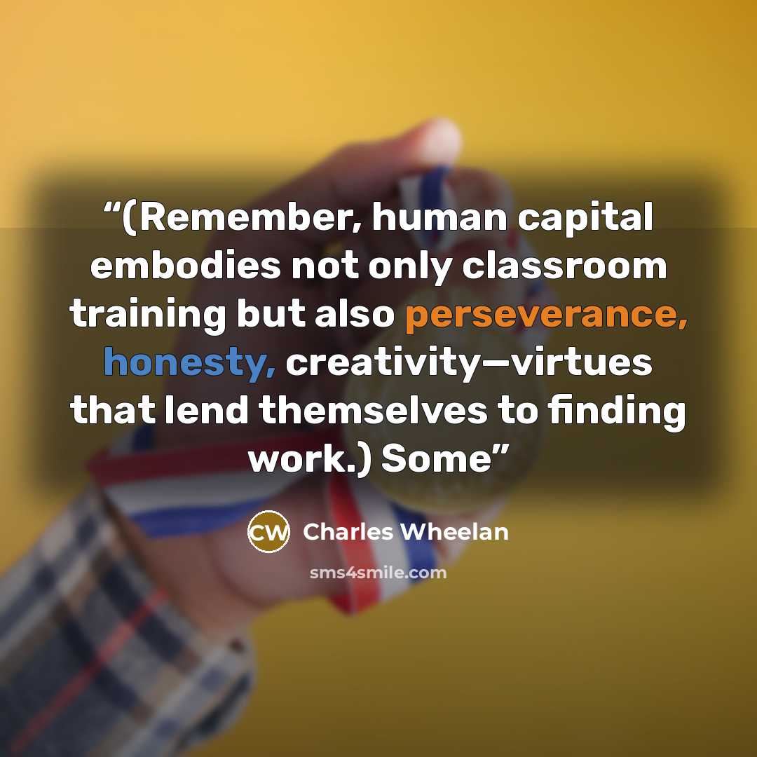“(Remember, human capital embodies not only classroom training but also perseverance, honesty, creativity—virtues that lend themselves to finding work.) Some” quote by Charles Wheelan