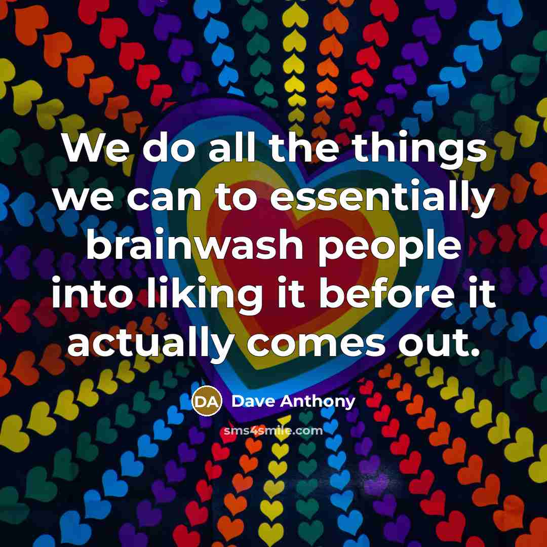 “We do all the things we can to essentially brainwash people into liking it before it actually comes out.” quote by Dave Anthony