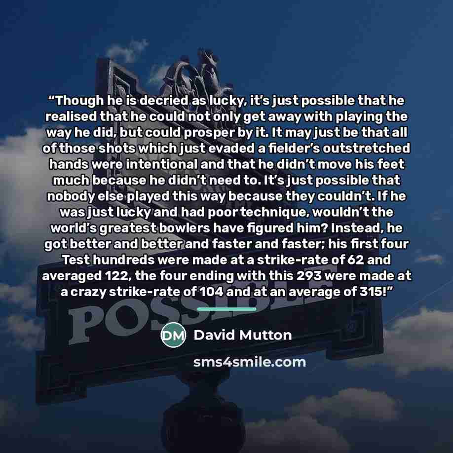 “Though he is decried as lucky, it’s just possible that he realised that he could not only get away with playing the way he did, but could prosper by it. It may just be that all of those shots which just evaded a fielder’s outstretched hands were intentional and that he didn’t move his feet much…” quote by David Mutton