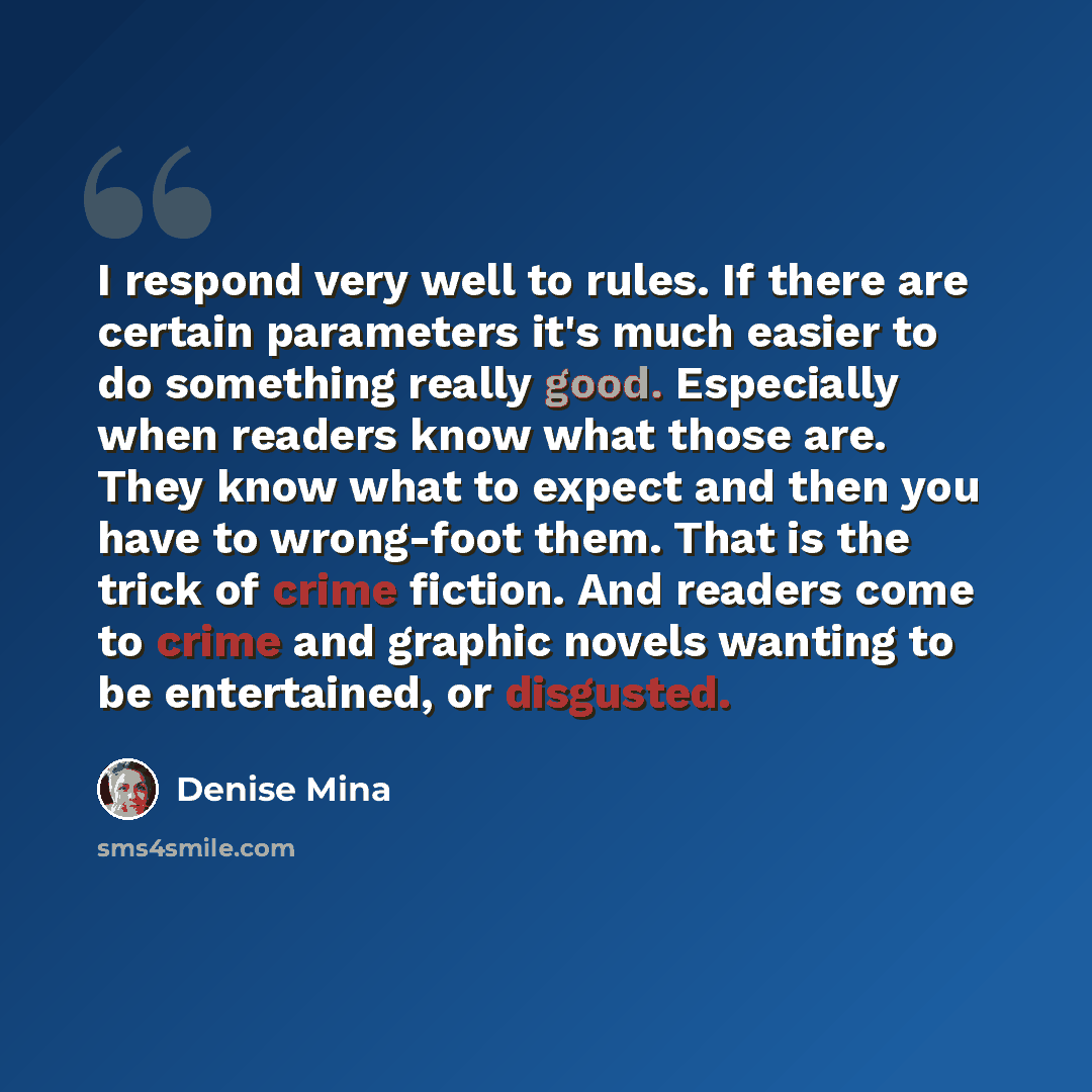 “I respond very well to rules. If there are certain parameters it's much easier to do something really good. Especially when readers know what those are. They know what to expect and then you have to wrong-foot them. That is the trick of crime fiction. And readers come to crime and graphic novels…” quote by Denise Mina