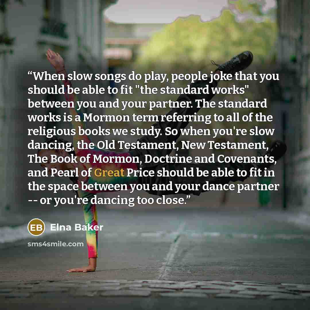 “When slow songs do play, people joke that you should be able to fit "the standard works" between you and your partner. The standard works is a Mormon term referring to all of the religious books we study. So when you're slow dancing, the Old Testament, New Testament, The Book of Mormon, Doctrine…” quote by Elna Baker