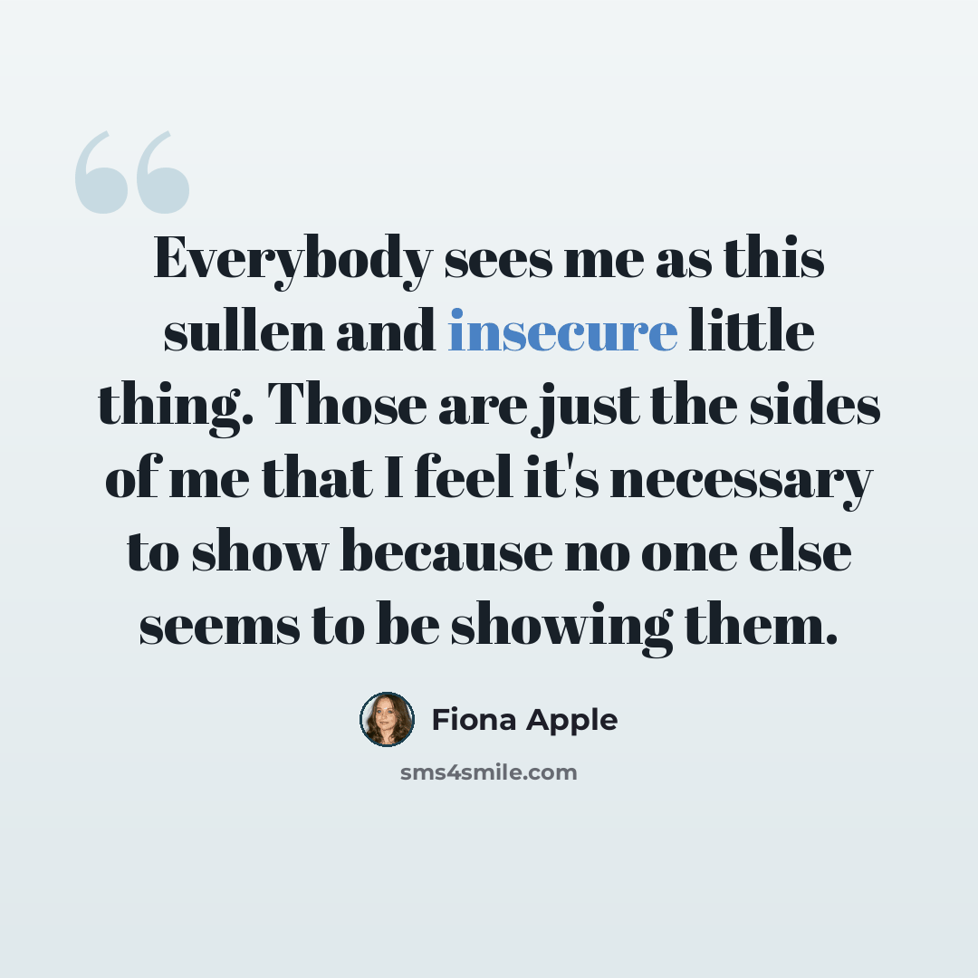 “Everybody sees me as this sullen and insecure little thing. Those are just the sides of me that I feel it's necessary to show because no one else seems to be showing them.” quote by Fiona Apple