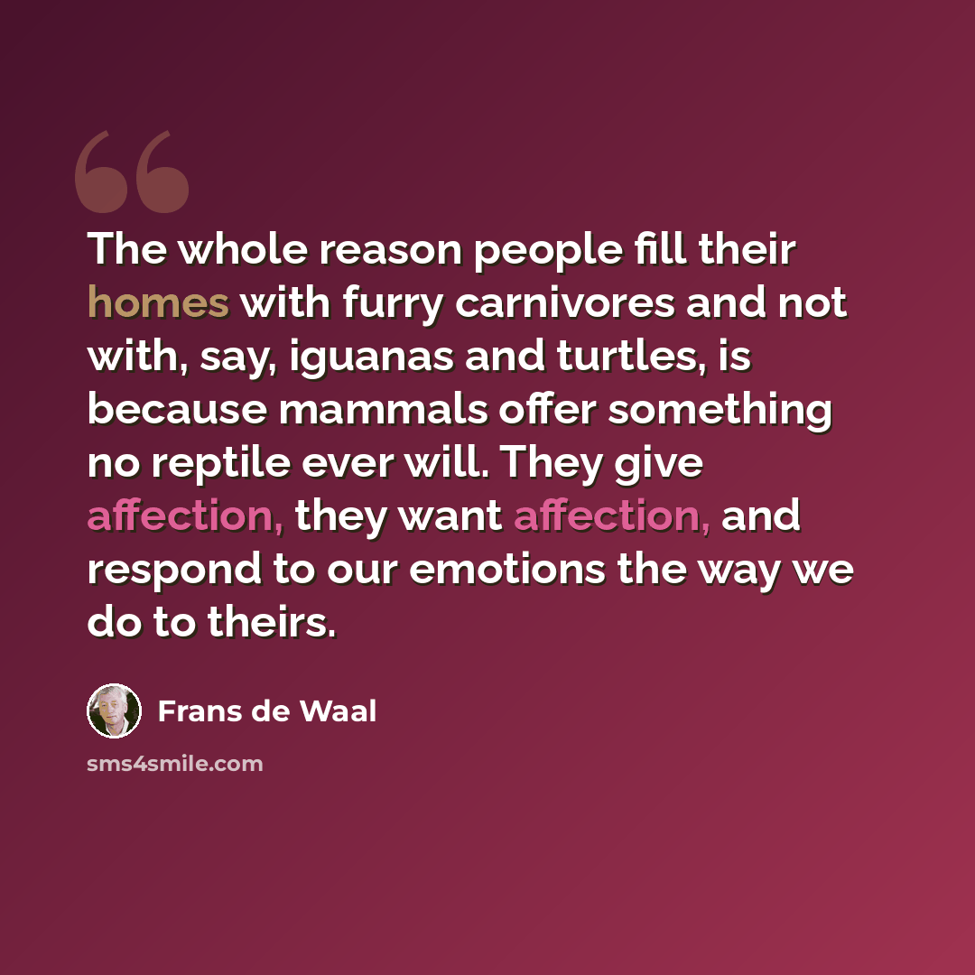 “The whole reason people fill their homes with furry carnivores and not with, say, iguanas and turtles, is because mammals offer something no reptile ever will. They give affection, they want affection, and respond to our emotions the way we do to theirs.” quote by Frans de Waal