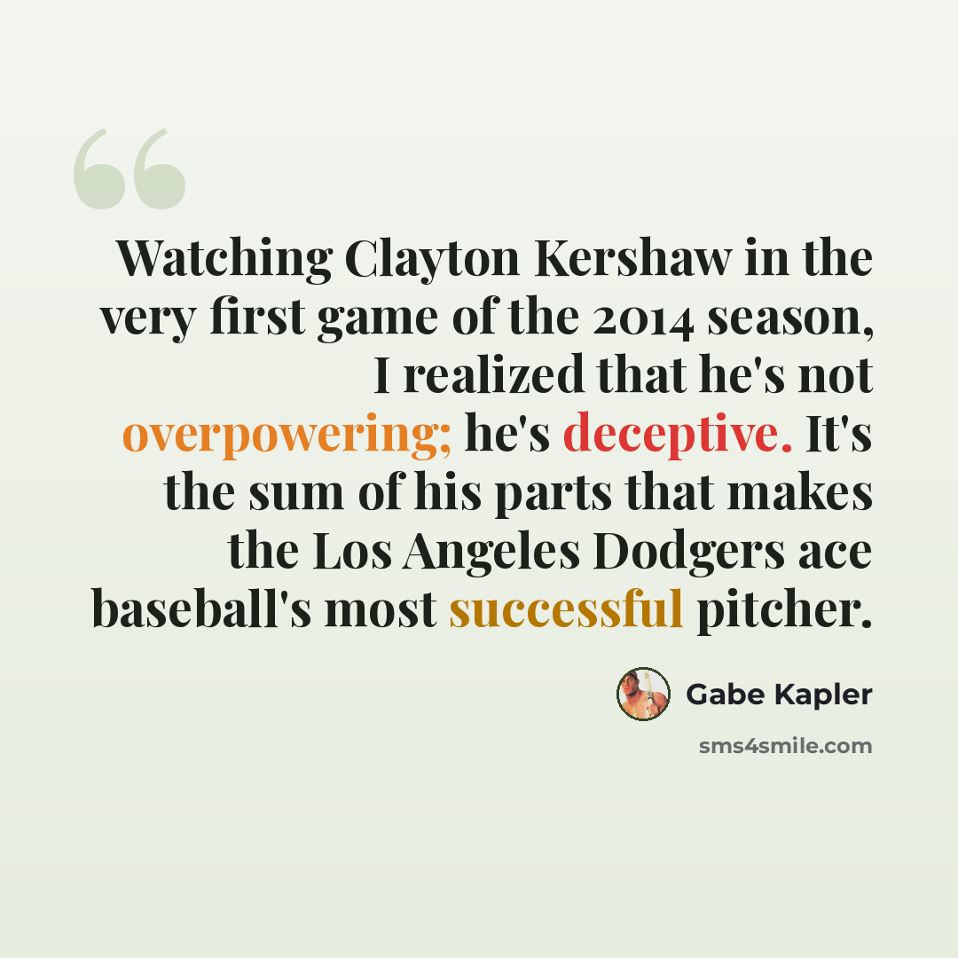 “Watching Clayton Kershaw in the very first game of the 2014 season, I realized that he's not overpowering; he's deceptive. It's the sum of his parts that makes the Los Angeles Dodgers ace baseball's most successful pitcher.” quote by Gabe Kapler