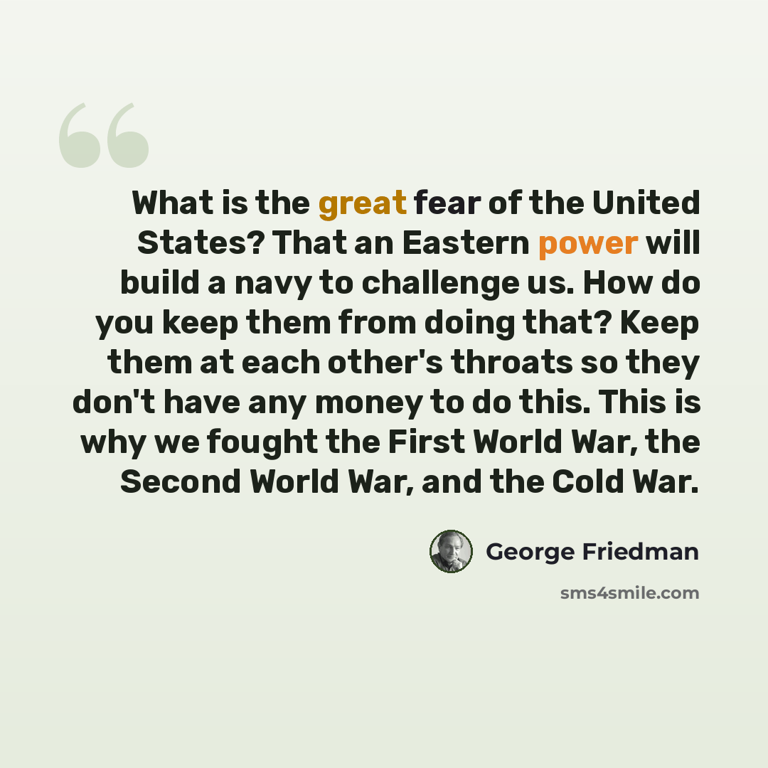 “What is the great fear of the United States? That an Eastern power will build a navy to challenge us. How do you keep them from doing that? Keep them at each other's throats so they don't have any money to do this. This is why we fought the First World War, the Second World War, and the Cold War.” quote by George Friedman