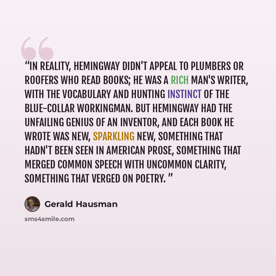 “In reality, Hemingway didn't appeal to plumbers or roofers who read books; he was a rich man's writer, with the vocabulary and hunting instinct of the blue-collar workingman. But Hemingway had the unfailing genius of an inventor, and each book he wrote was new, sparkling new, something that hadn't…” quote by Gerald Hausman