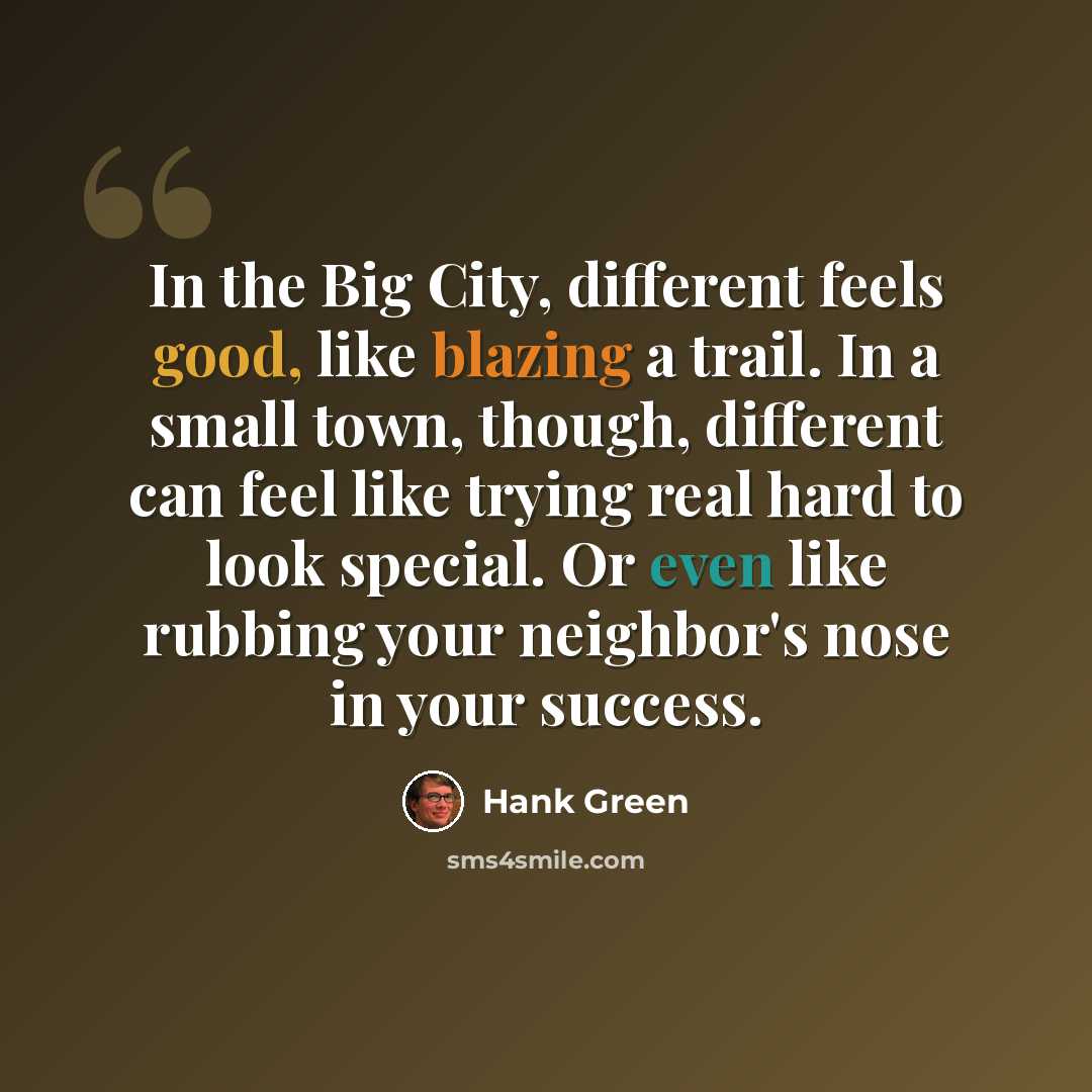 “In the Big City, different feels good, like blazing a trail. In a small town, though, different can feel like trying real hard to look special. Or even like rubbing your neighbor's nose in your success.” quote by Hank Green