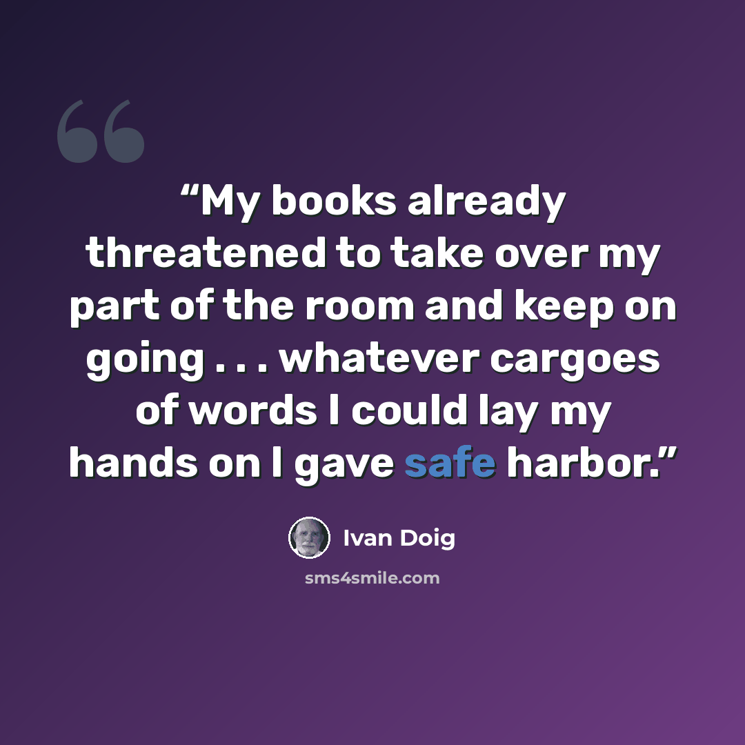 “My books already threatened to take over my part of the room and keep on going . . . whatever cargoes of words I could lay my hands on I gave safe harbor.” quote by Ivan Doig