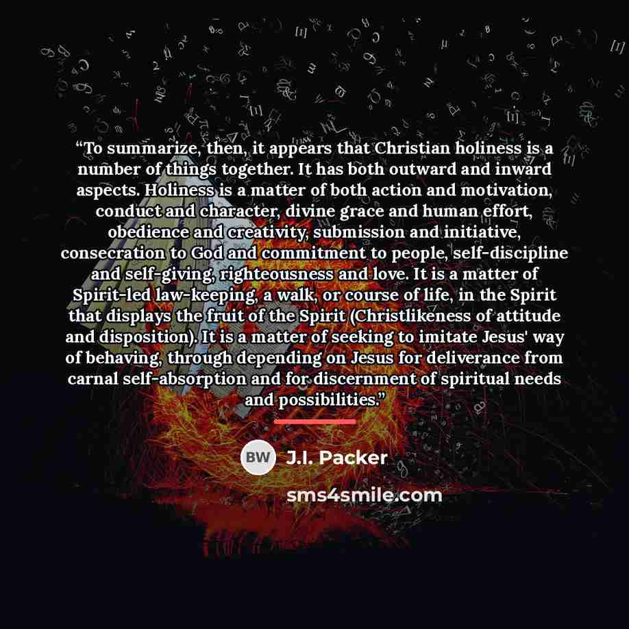 “To summarize, then, it appears that Christian holiness is a number of things together. It has both outward and inward aspects. Holiness is a matter of both action and motivation, conduct and character, divine grace and human effort, obedience and creativity, submission and initiative, consecration…” quote by J.I. Packer