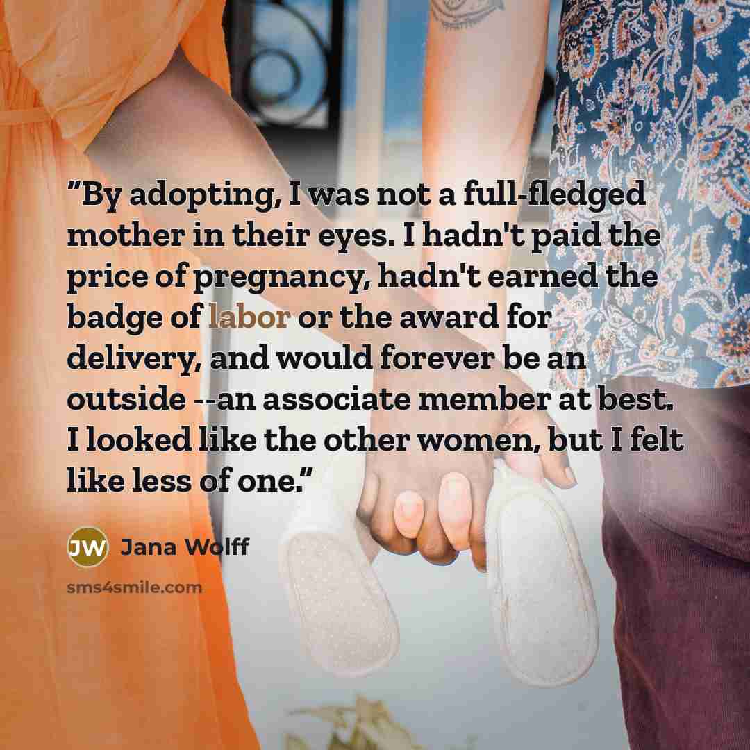 “By adopting, I was not a full-fledged mother in their eyes. I hadn't paid the price of pregnancy, hadn't earned the badge of labor or the award for delivery, and would forever be an outside --an associate member at best. I looked like the other women, but I felt like less of one.” quote by Jana Wolff
