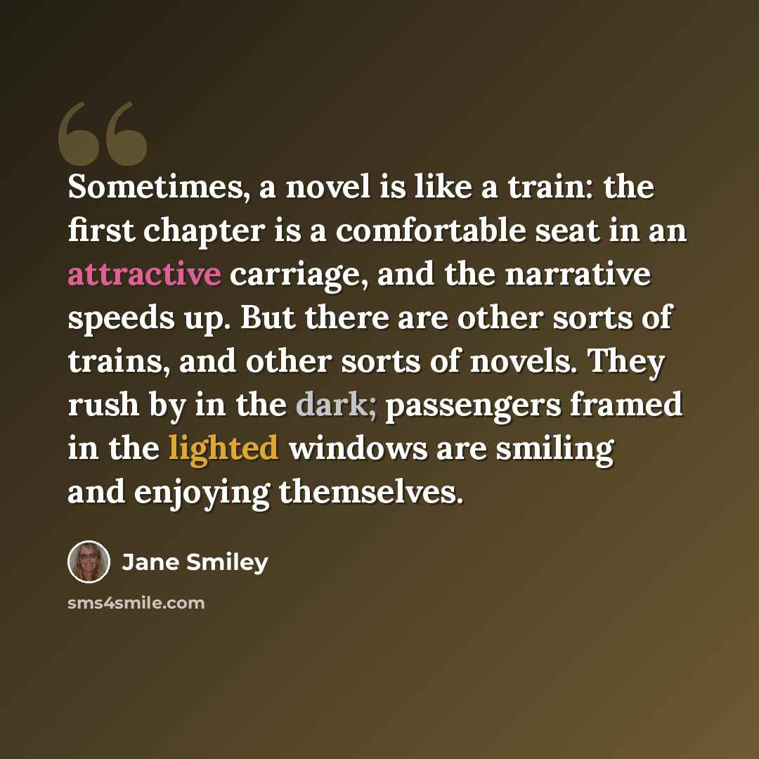 “Sometimes, a novel is like a train: the first chapter is a comfortable seat in an attractive carriage, and the narrative speeds up. But there are other sorts of trains, and other sorts of novels. They rush by in the dark; passengers framed in the lighted windows are smiling and enjoying themselves.” quote by Jane Smiley