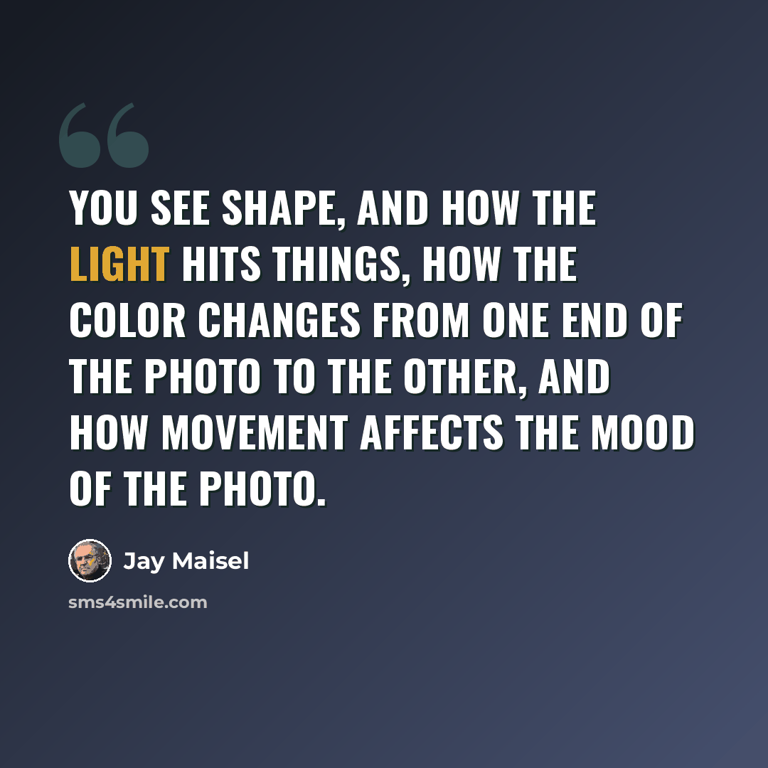 “You see shape, and how the light hits things, how the color changes from one end of the photo to the other, and how movement affects the mood of the photo.” quote by Jay Maisel