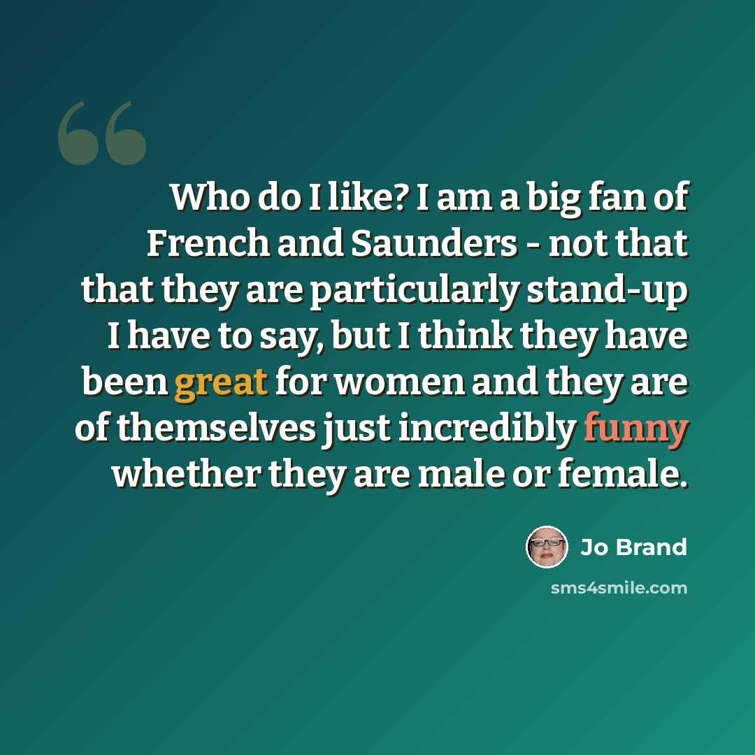 “Who do I like? I am a big fan of French and Saunders - not that that they are particularly stand-up I have to say, but I think they have been great for women and they are of themselves just incredibly funny whether they are male or female.” quote by Jo Brand