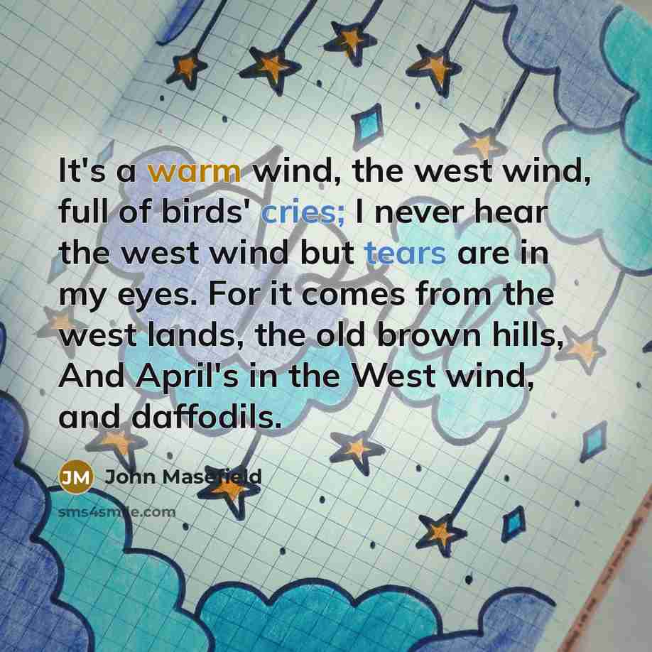 “It's a warm wind, the west wind, full of birds' cries; I never hear the west wind but tears are in my eyes. For it comes from the west lands, the old brown hills, And April's in the West wind, and daffodils.” quote by John Masefield