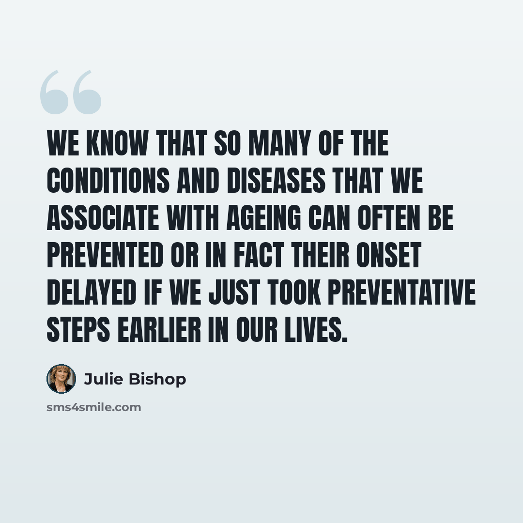 “We know that so many of the conditions and diseases that we associate with ageing can often be prevented or in fact their onset delayed if we just took preventative steps earlier in our lives.” quote by Julie Bishop