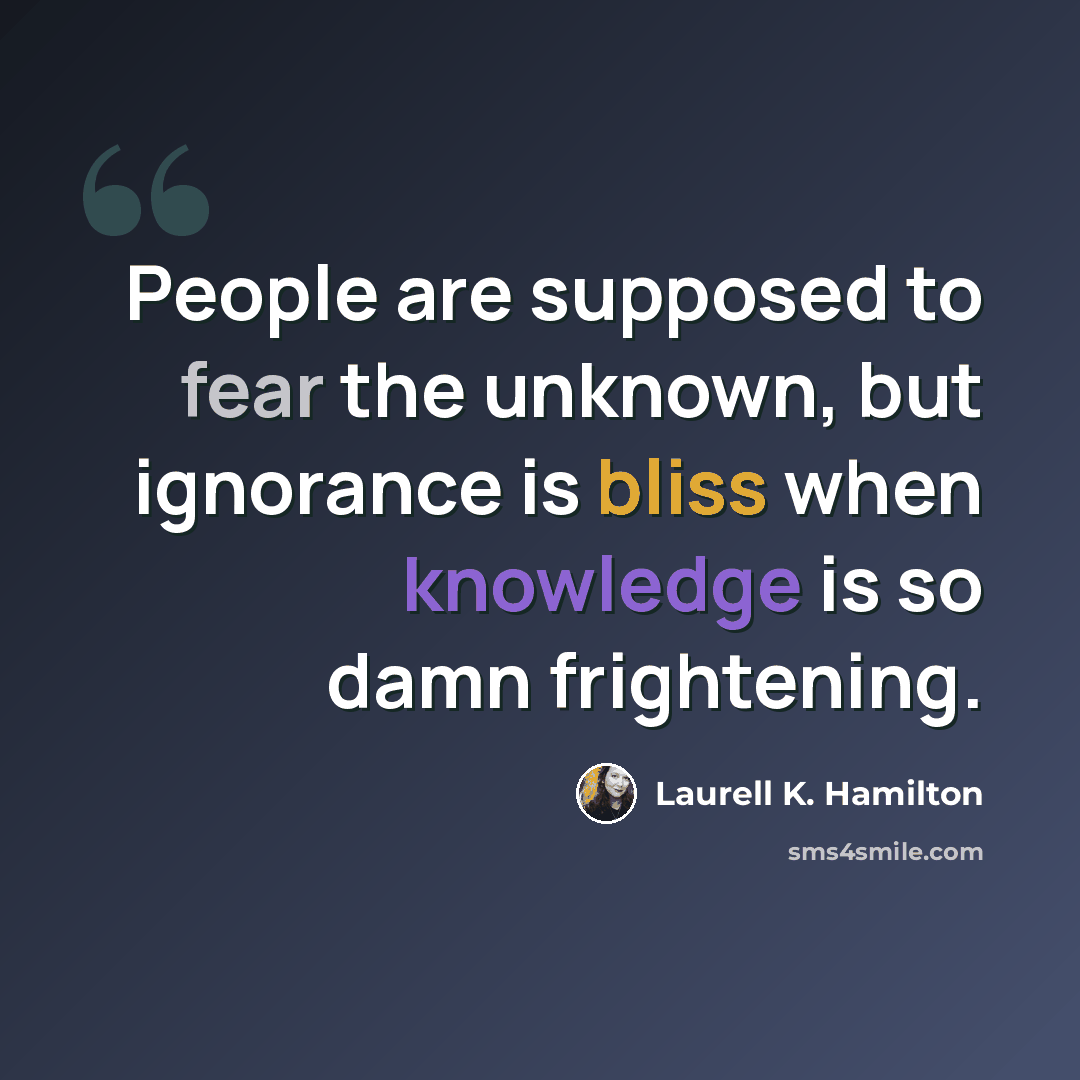 “People are supposed to fear the unknown, but ignorance is bliss when knowledge is so damn frightening.” quote by Laurell K. Hamilton