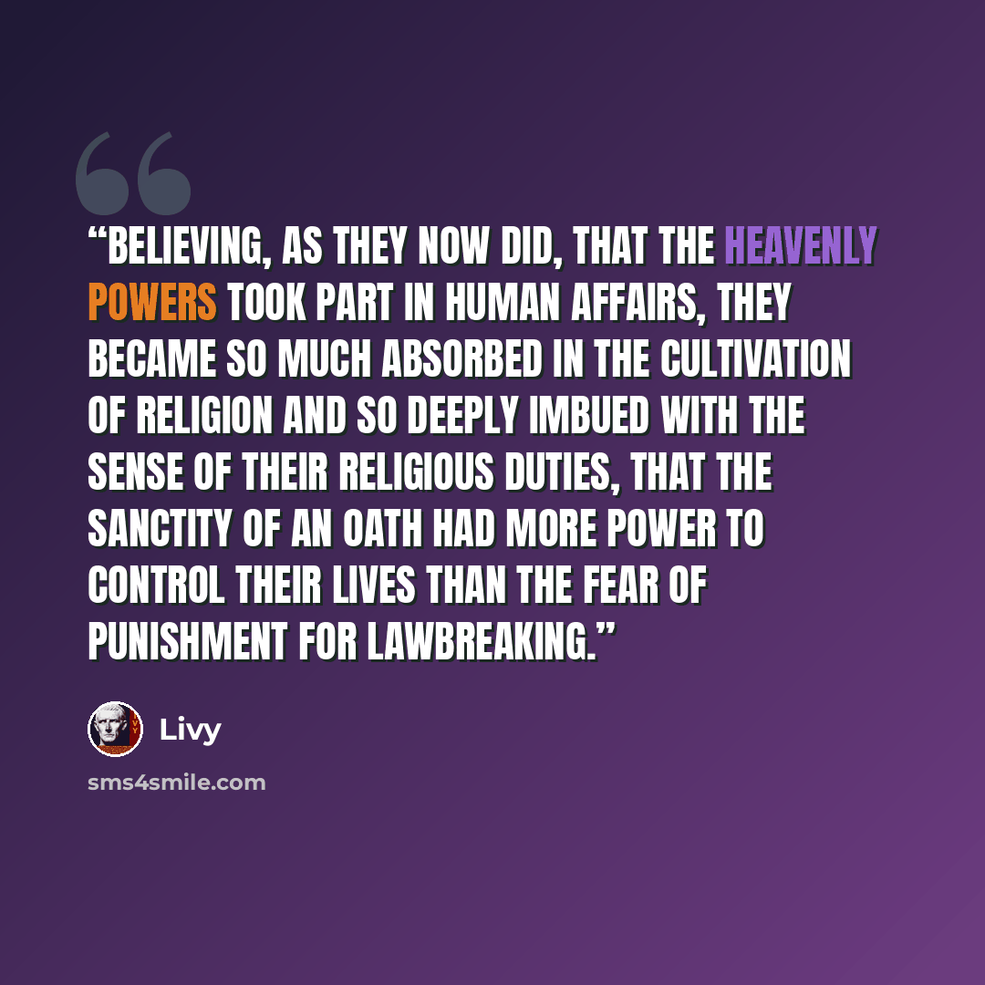 “Believing, as they now did, that the heavenly powers took part in human affairs, they became so much absorbed in the cultivation of religion and so deeply imbued with the sense of their religious duties, that the sanctity of an oath had more power to control their lives than the fear of punishment…” quote by Livy