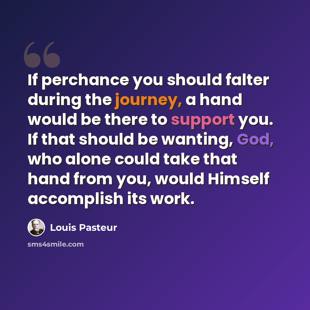 “If perchance you should falter during the journey, a hand would be there to support you. If that should be wanting, God, who alone could take that hand from you, would Himself accomplish its work.” quote by Louis Pasteur