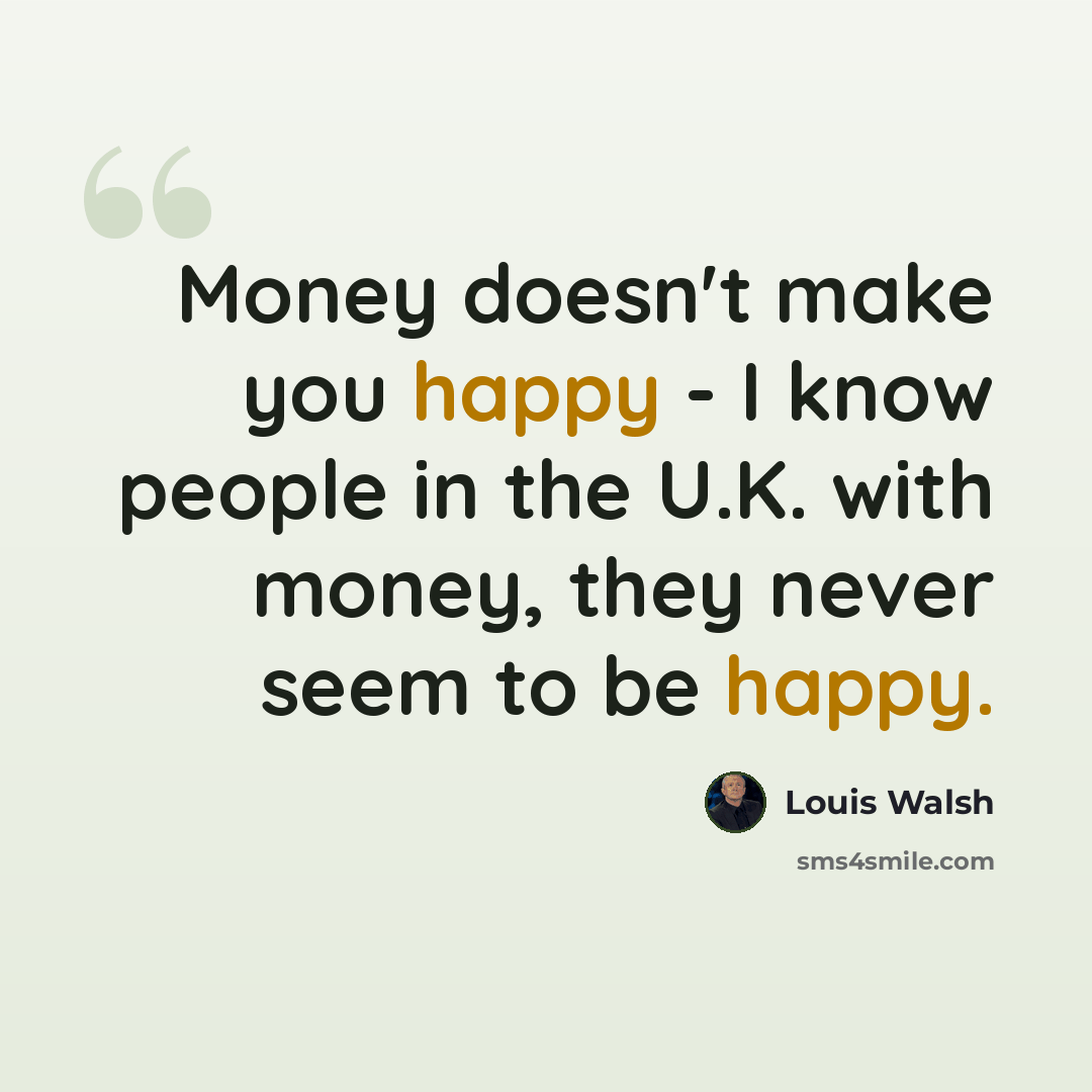 “Money doesn't make you happy - I know people in the U.K. with money, they never seem to be happy.” quote by Louis Walsh