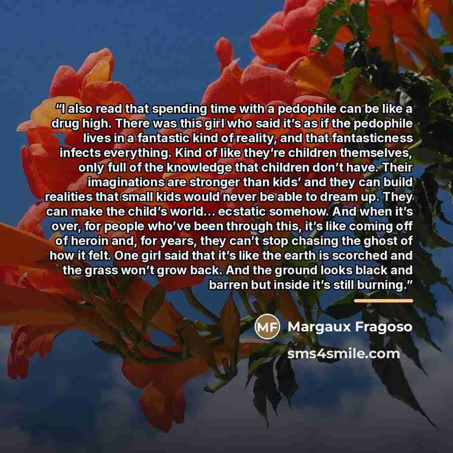 “I also read that spending time with a pedophile can be like a drug high. There was this girl who said it’s as if the pedophile lives in a fantastic kind of reality, and that fantasticness infects everything. Kind of like they’re children themselves, only full of the knowledge that children don’t…” quote by Margaux Fragoso