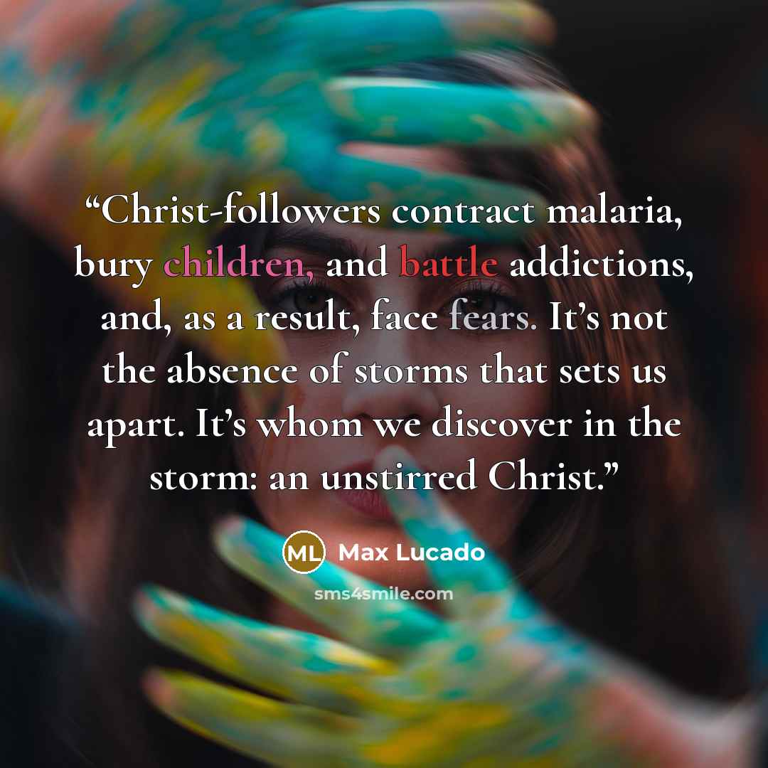 “Christ-followers contract malaria, bury children, and battle addictions, and, as a result, face fears. It’s not the absence of storms that sets us apart. It’s whom we discover in the storm: an unstirred Christ.” quote by Max Lucado