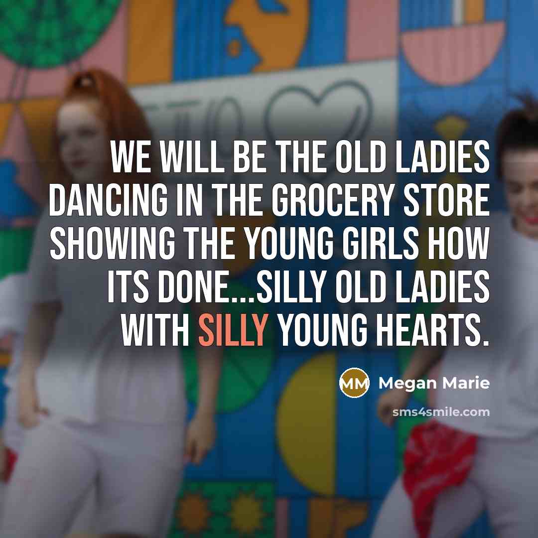 “We will be the old ladies dancing in the grocery store showing the young girls how its done...silly old ladies with silly young hearts.” quote by Megan Marie