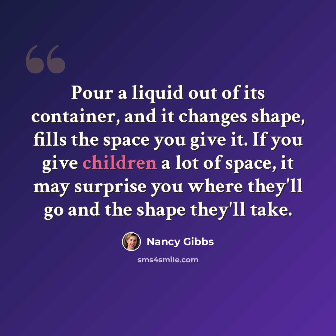 “Pour a liquid out of its container, and it changes shape, fills the space you give it. If you give children a lot of space, it may surprise you where they'll go and the shape they'll take.” quote by Nancy Gibbs