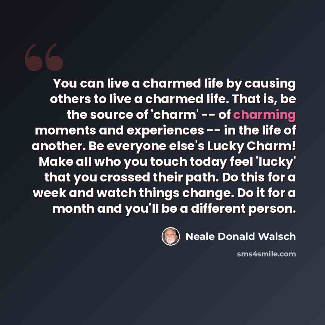 “You can live a charmed life by causing others to live a charmed life. That is, be the source of 'charm' -- of charming moments and experiences -- in the life of another. Be everyone else's Lucky Charm! Make all who you touch today feel 'lucky' that you crossed their path. Do this for a week and…” quote by Neale Donald Walsch