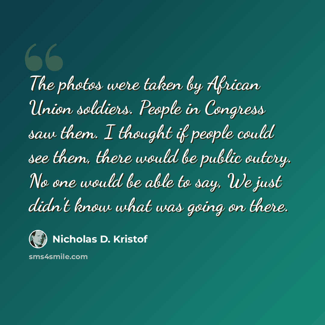 “The photos were taken by African Union soldiers. People in Congress saw them. I thought if people could see them, there would be public outcry. No one would be able to say, We just didn't know what was going on there.” quote by Nicholas D. Kristof