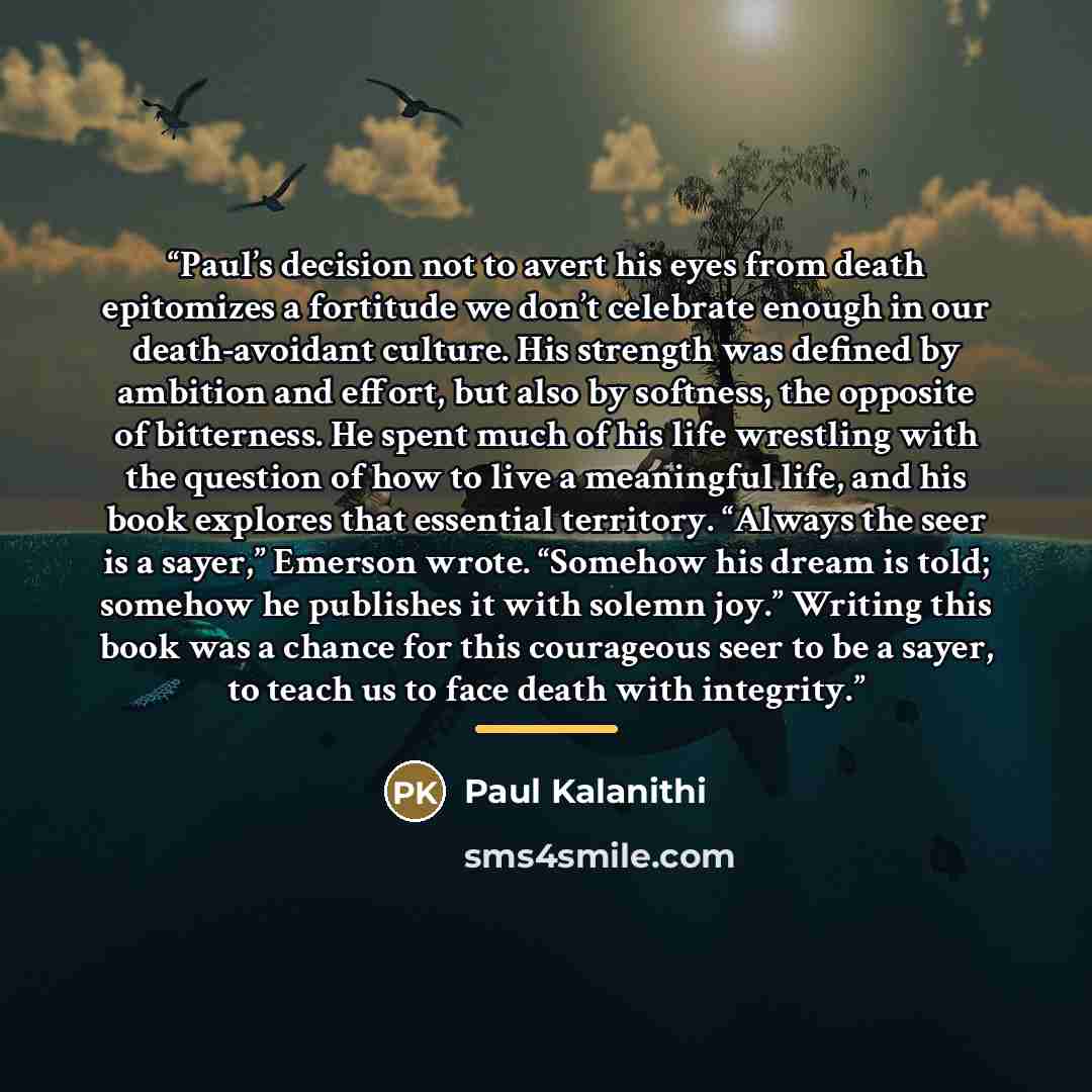 “Paul’s decision not to avert his eyes from death epitomizes a fortitude we don’t celebrate enough in our death-avoidant culture. His strength was defined by ambition and effort, but also by softness, the opposite of bitterness. He spent much of his life wrestling with the question of how to live a…” quote by Paul Kalanithi