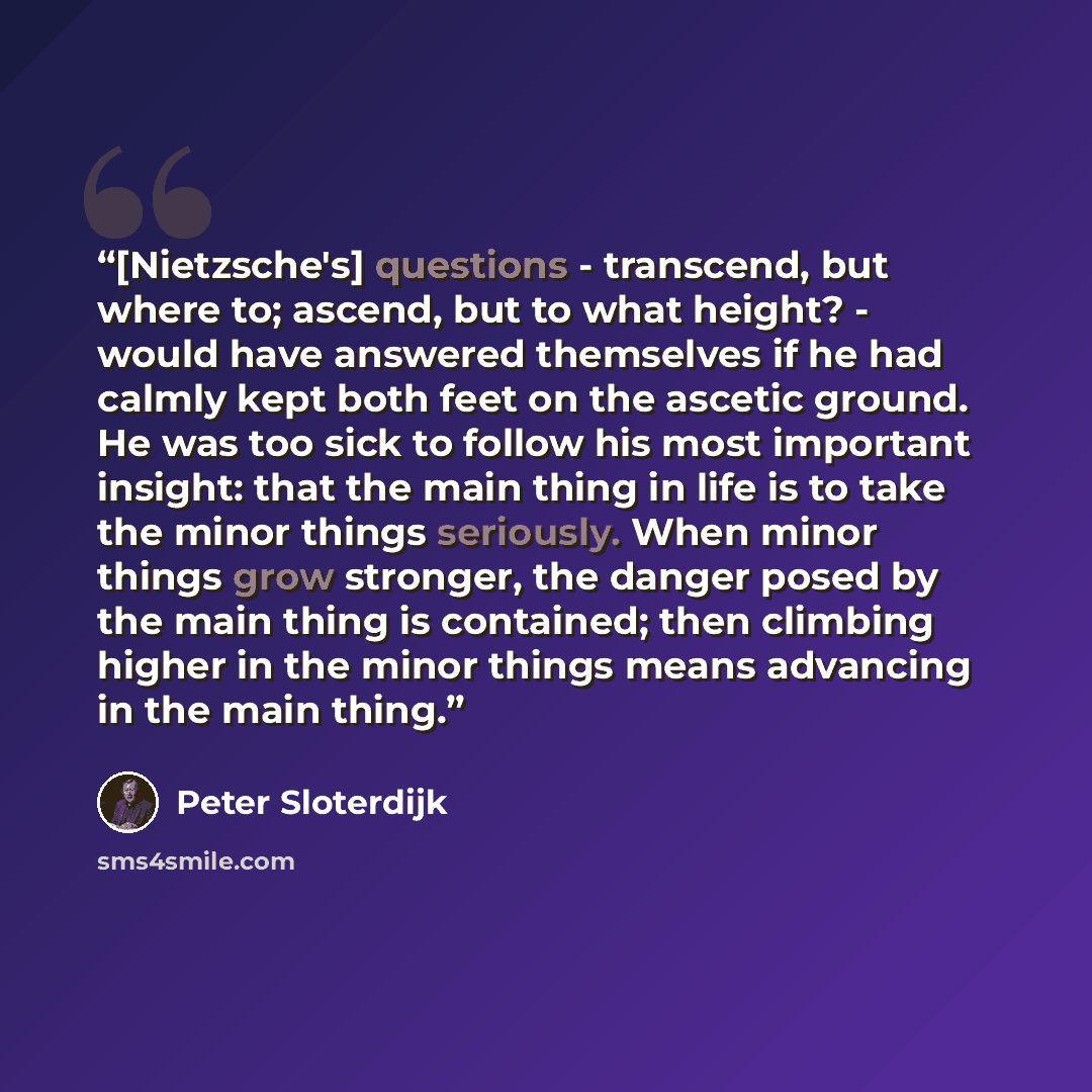“[Nietzsche's] questions - transcend, but where to; ascend, but to what height? - would have answered themselves if he had calmly kept both feet on the ascetic ground. He was too sick to follow his most important insight: that the main thing in life is to take the minor things seriously. When minor…” quote by Peter Sloterdijk