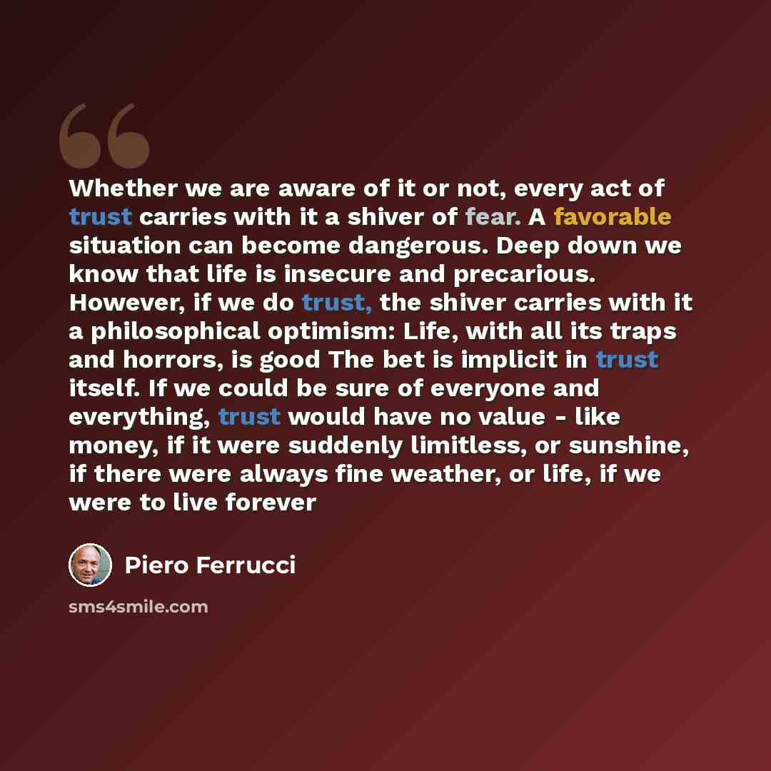 “Whether we are aware of it or not, every act of trust carries with it a shiver of fear. A favorable situation can become dangerous. Deep down we know that life is insecure and precarious. However, if we do trust, the shiver carries with it a philosophical optimism: Life, with all its traps and…” quote by Piero Ferrucci