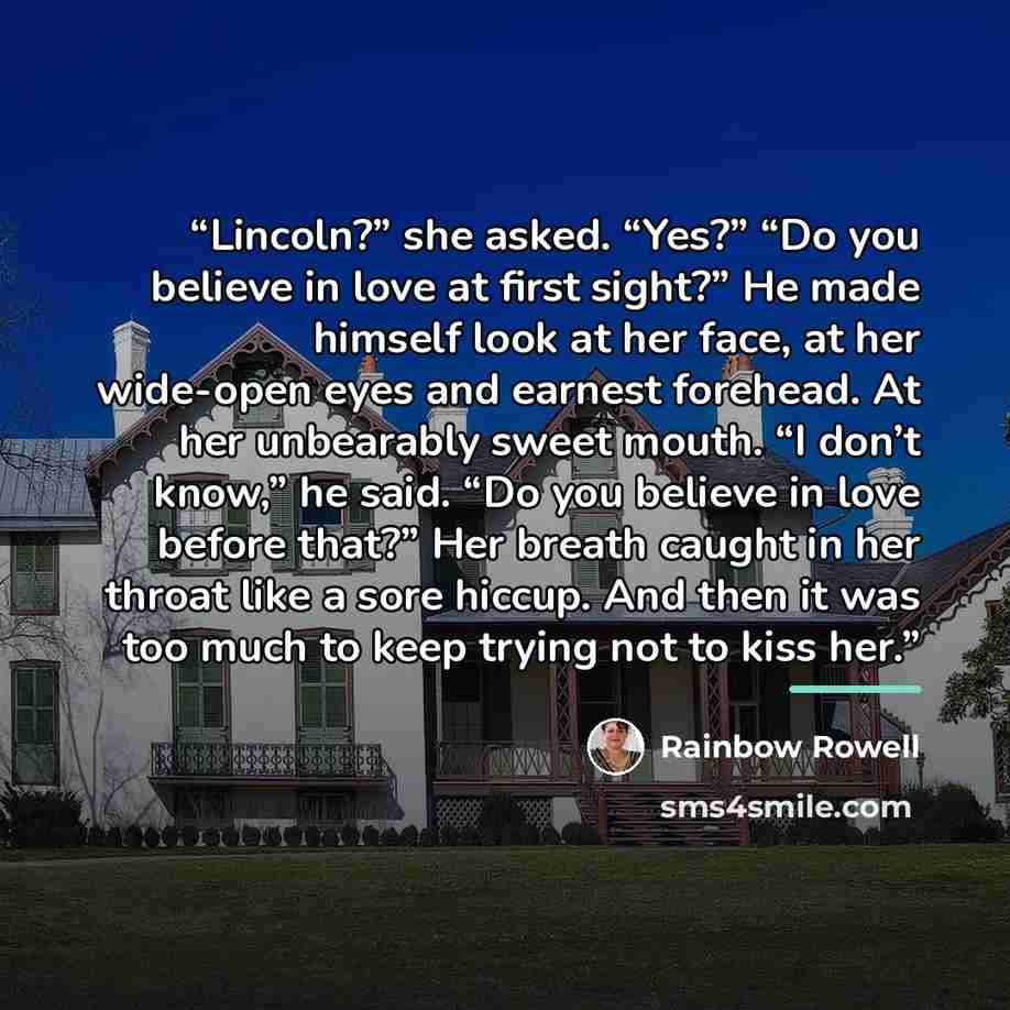 “Lincoln?” she asked. “Yes?” “Do you believe in love at first sight?” He made himself look at her face, at her wide-open eyes and earnest forehead. At her unbearably sweet mouth. “I don’t know,” he said. “Do you believe in love before that?” Her breath caught in her throat like a sore hiccup. And…” quote by Rainbow Rowell