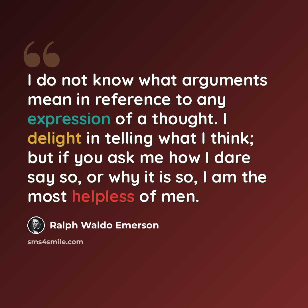“I do not know what arguments mean in reference to any expression of a thought. I delight in telling what I think; but if you ask me how I dare say so, or why it is so, I am the most helpless of men.” quote by Ralph Waldo Emerson
