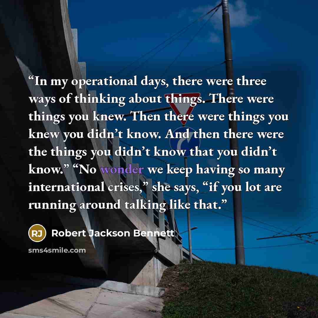 “In my operational days, there were three ways of thinking about things. There were things you knew. Then there were things you knew you didn’t know. And then there were the things you didn’t know that you didn’t know.” “No wonder we keep having so many international crises,” she says, “if you lot…” quote by Robert Jackson Bennett