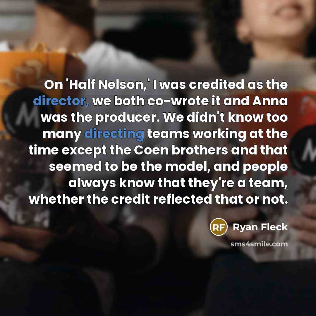 “On 'Half Nelson,' I was credited as the director, we both co-wrote it and Anna was the producer. We didn't know too many directing teams working at the time except the Coen brothers and that seemed to be the model, and people always know that they're a team, whether the credit reflected that or not.” quote by Ryan Fleck