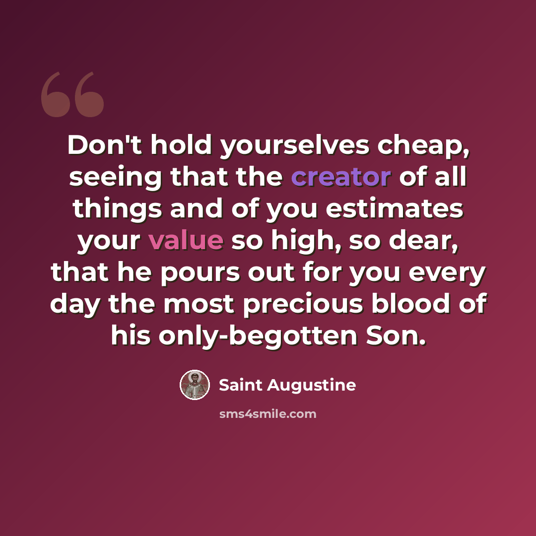 “Don't hold yourselves cheap, seeing that the creator of all things and of you estimates your value so high, so dear, that he pours out for you every day the most precious blood of his only-begotten Son.” quote by Saint Augustine