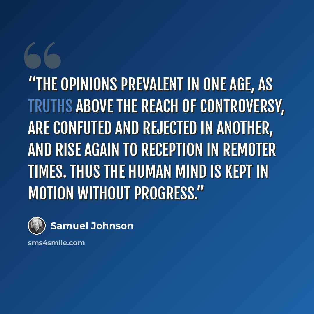 “The opinions prevalent in one age, as truths above the reach of controversy, are confuted and rejected in another, and rise again to reception in remoter times. Thus the human mind is kept in motion without progress.” quote by Samuel Johnson