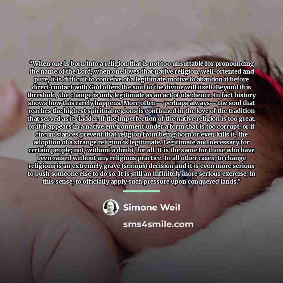 “When one is born into a religion that is not too unsuitable for pronouncing the name of the Lord, when one loves that native religion, well-oriented and pure, it is difficult to conceive of a legitimate motive to abandon it before direct contact with God offers the soul to the divine will itself…” quote by Simone Weil